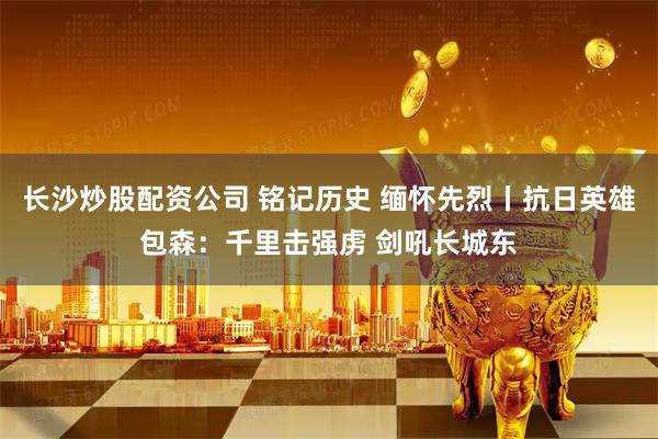 长沙炒股配资公司 铭记历史 缅怀先烈丨抗日英雄包森：千里击强虏 剑吼长城东