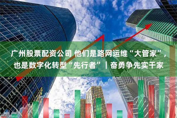广州股票配资公司 他们是路网运维“大管家”，也是数字化转型“先行者”｜奋勇争先实干家