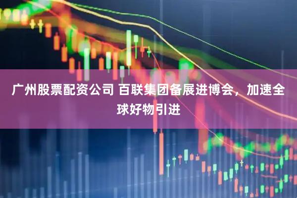 广州股票配资公司 百联集团备展进博会，加速全球好物引进