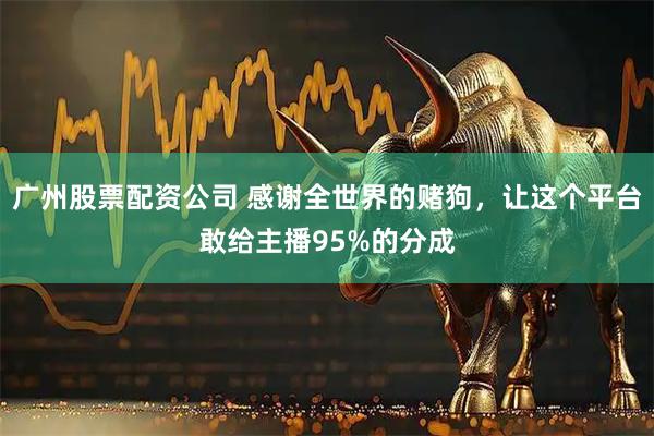 广州股票配资公司 感谢全世界的赌狗，让这个平台敢给主播95%的分成