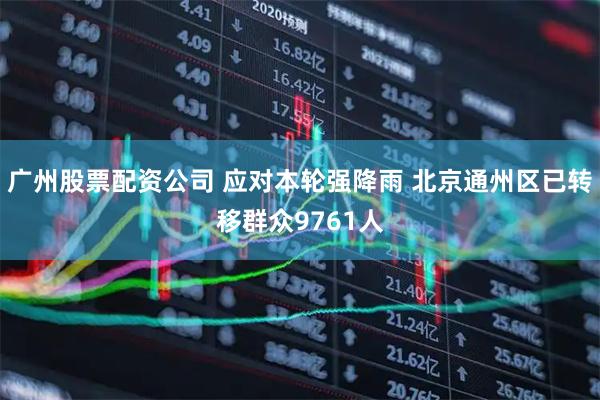 广州股票配资公司 应对本轮强降雨 北京通州区已转移群众9761人