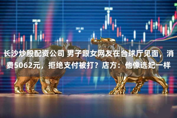 长沙炒股配资公司 男子跟女网友在台球厅见面，消费5062元，拒绝支付被打？店方：他像选妃一样