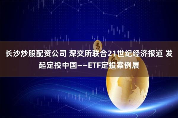 长沙炒股配资公司 深交所联合21世纪经济报道 发起定投中国——ETF定投案例展