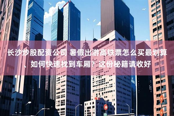 长沙炒股配资公司 暑假出游高铁票怎么买最划算、如何快速找到车厢？这份秘籍请收好