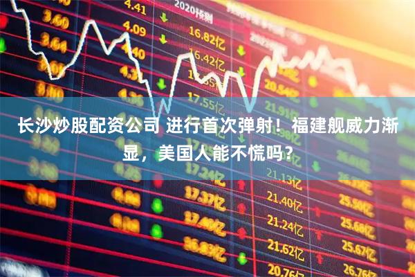 长沙炒股配资公司 进行首次弹射！福建舰威力渐显，美国人能不慌吗？