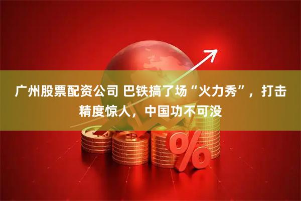 广州股票配资公司 巴铁搞了场“火力秀”,打击精度惊人,中国功不可没