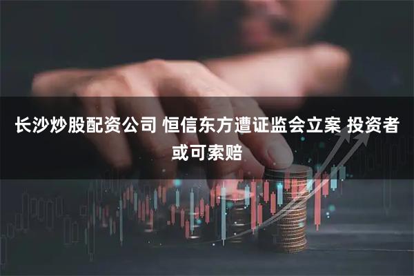 长沙炒股配资公司 恒信东方遭证监会立案 投资者或可索赔