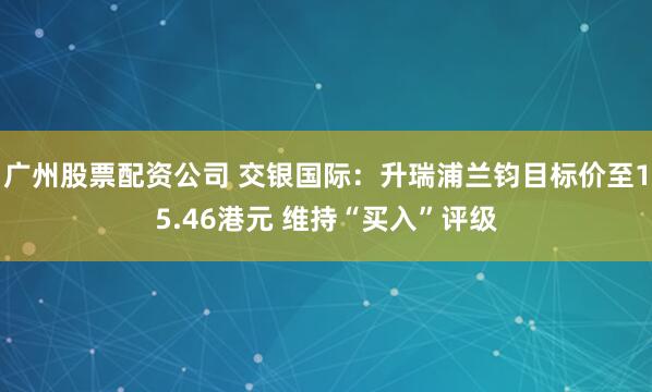 广州股票配资公司 交银国际：升瑞浦兰钧目标价至15.46港元 维持“买入”评级