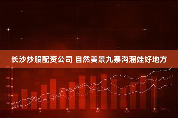 长沙炒股配资公司 自然美景九寨沟溜娃好地方