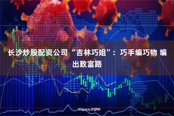 长沙炒股配资公司 “吉林巧姐”：巧手编巧物 编出致富路