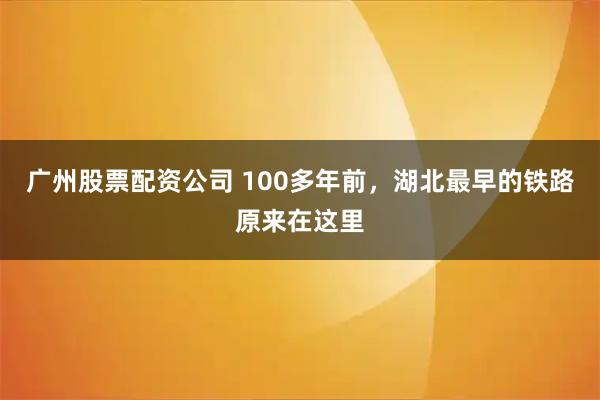 广州股票配资公司 100多年前，湖北最早的铁路原来在这里