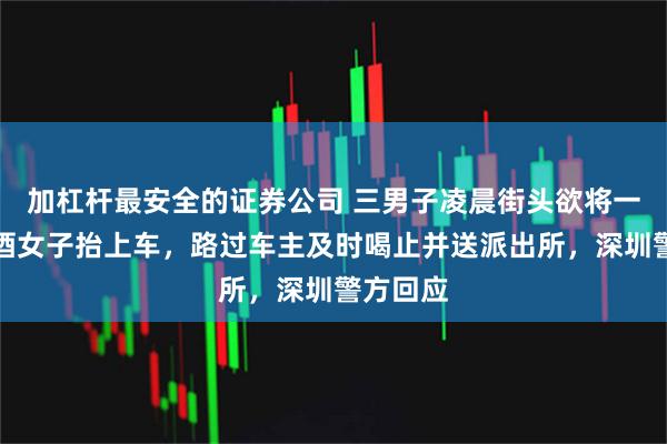 加杠杆最安全的证券公司 三男子凌晨街头欲将一疑似醉酒女子抬上车，路过车主及时喝止并送派出所，深圳警方回应