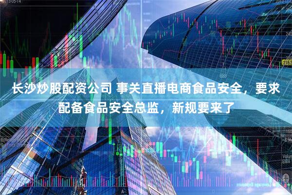 长沙炒股配资公司 事关直播电商食品安全，要求配备食品安全总监，新规要来了
