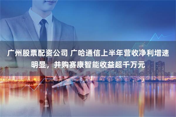 广州股票配资公司 广哈通信上半年营收净利增速明显，并购赛康智能收益超千万元