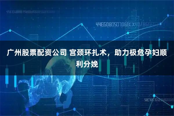 广州股票配资公司 宫颈环扎术，助力极危孕妇顺利分娩