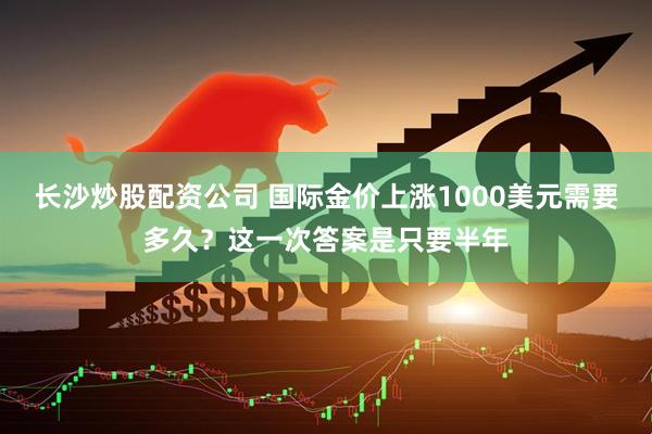 长沙炒股配资公司 国际金价上涨1000美元需要多久?这一次答案是只要半年