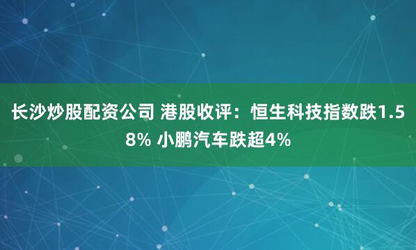 长沙炒股配资公司 港股收评：恒生科技指数跌1.58% 小鹏汽车跌超4%