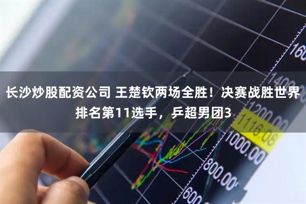 长沙炒股配资公司 王楚钦两场全胜！决赛战胜世界排名第11选手，乒超男团3