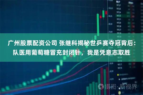 广州股票配资公司 张继科揭秘世乒赛夺冠背后：队医用葡萄糖冒充封闭针，我是凭意志取胜