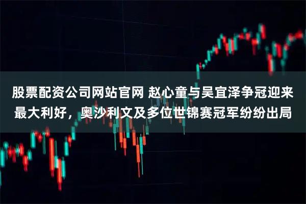 股票配资公司网站官网 赵心童与吴宜泽争冠迎来最大利好，奥沙利文及多位世锦赛冠军纷纷出局