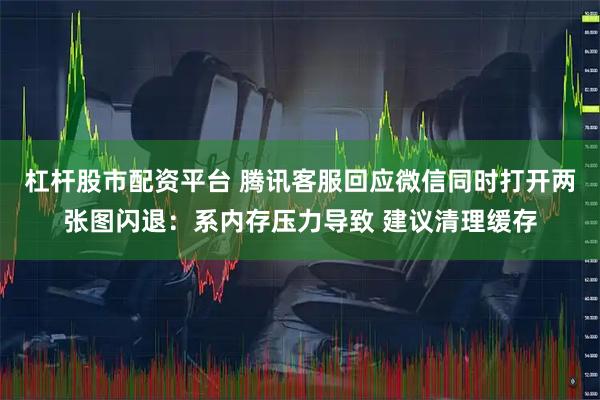 杠杆股市配资平台 腾讯客服回应微信同时打开两张图闪退：系内存压力导致 建议清理缓存