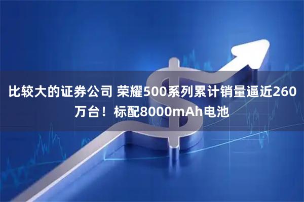 比较大的证券公司 荣耀500系列累计销量逼近260万台！标配8000mAh电池