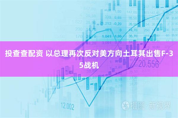 投查查配资 以总理再次反对美方向土耳其出售F-35战机