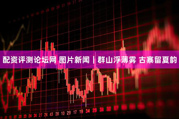 配资评测论坛网 图片新闻｜群山浮薄雾 古寨留夏韵