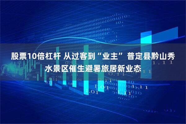 股票10倍杠杆 从过客到“业主” 普定县黔山秀水景区催生避暑旅居新业态