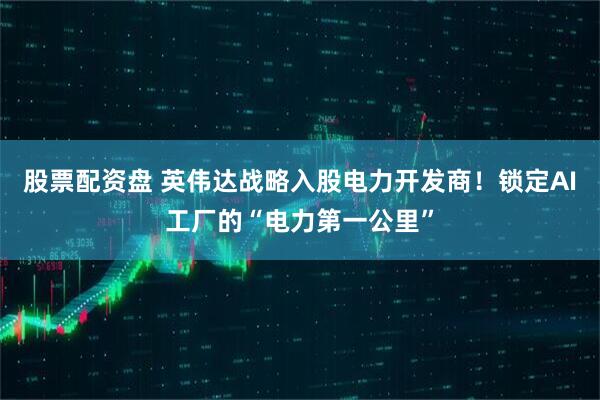 股票配资盘 英伟达战略入股电力开发商！锁定AI工厂的“电力第一公里”