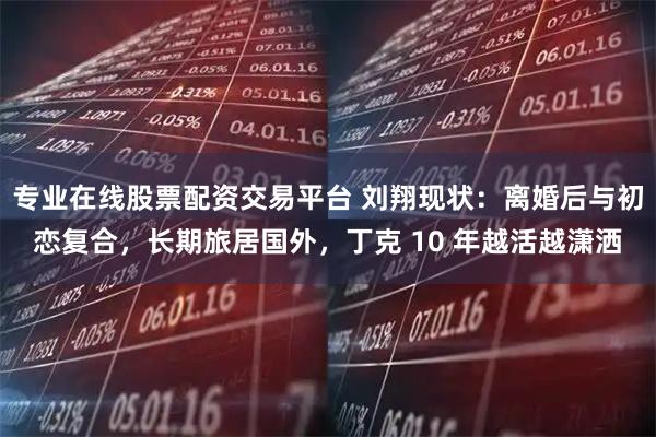 专业在线股票配资交易平台 刘翔现状：离婚后与初恋复合，长期旅居国外，丁克 10 年越活越潇洒