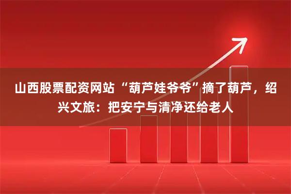 山西股票配资网站 “葫芦娃爷爷”摘了葫芦，绍兴文旅：把安宁与清净还给老人