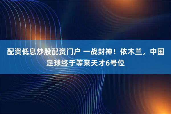 配资低息炒股配资门户 一战封神！依木兰，中国足球终于等来天才6号位